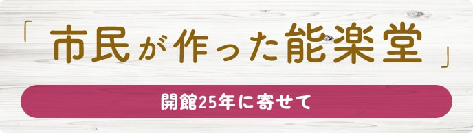 開館25年に寄せて「市民が作った能楽堂」